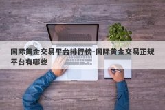 国际黄金交易平台排行榜-国际黄金交易正规平台有哪些