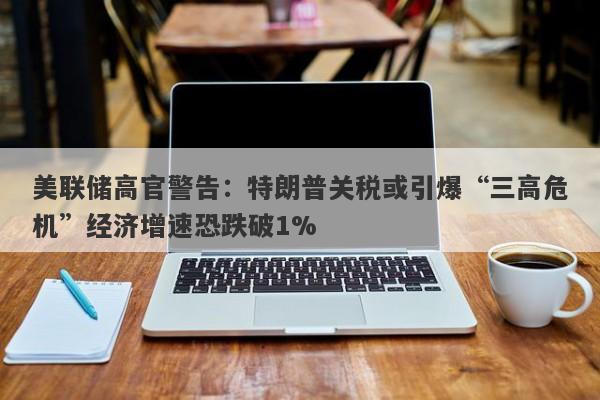 美联储高官警告：特朗普关税或引爆“三高危机”经济增速恐跌破1%
