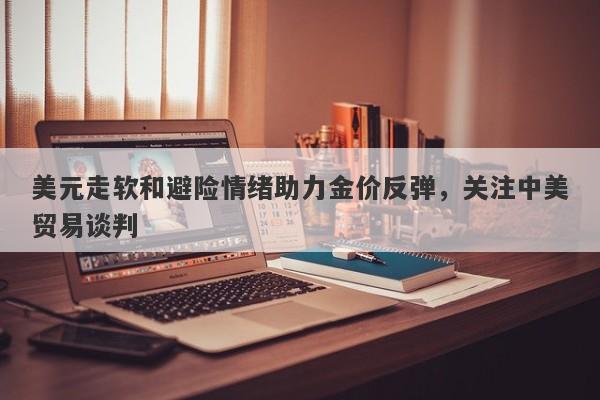 美元走软和避险情绪助力金价反弹，关注中美贸易谈判