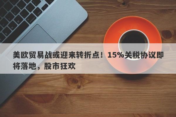 美欧贸易战或迎来转折点！15%关税协议即将落地，股市狂欢