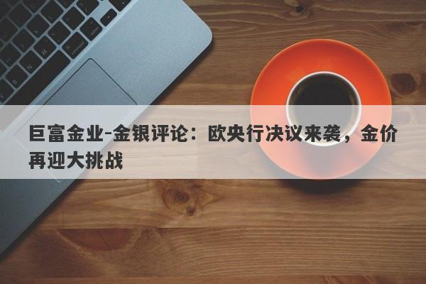 巨富金业-金银评论：欧央行决议来袭，金价再迎大挑战