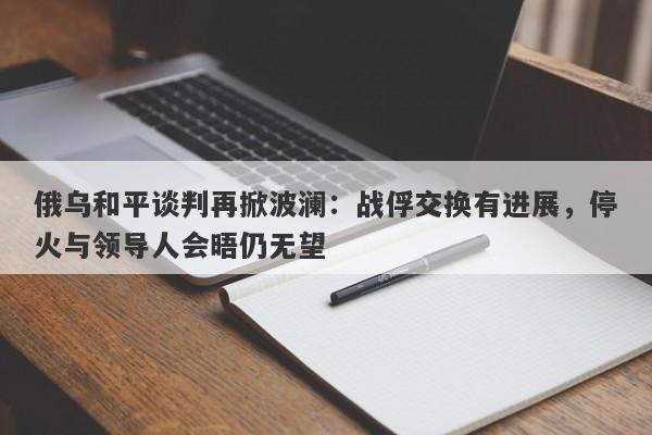 俄乌和平谈判再掀波澜：战俘交换有进展，停火与领导人会晤仍无望
