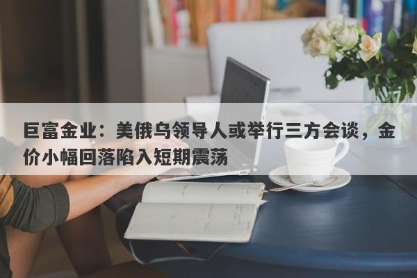 巨富金业：美俄乌领导人或举行三方会谈，金价小幅回落陷入短期震荡