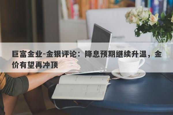 巨富金业-金银评论：降息预期继续升温，金价有望再冲顶