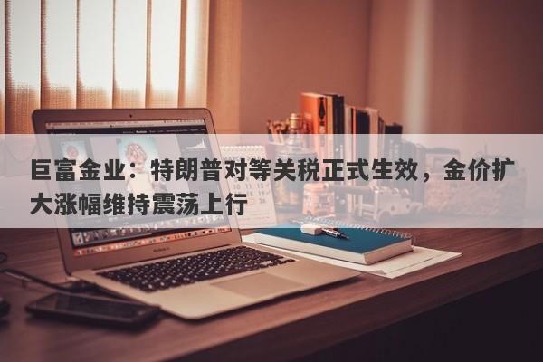 巨富金业：特朗普对等关税正式生效，金价扩大涨幅维持震荡上行