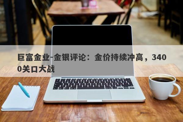 巨富金业-金银评论：金价持续冲高，3400关口大战
