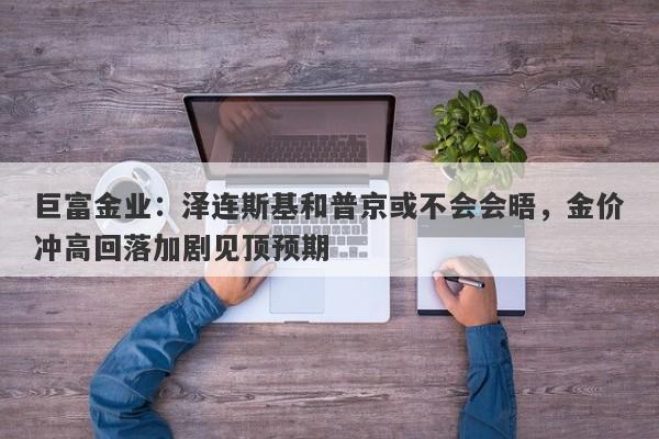 巨富金业：泽连斯基和普京或不会会晤，金价冲高回落加剧见顶预期